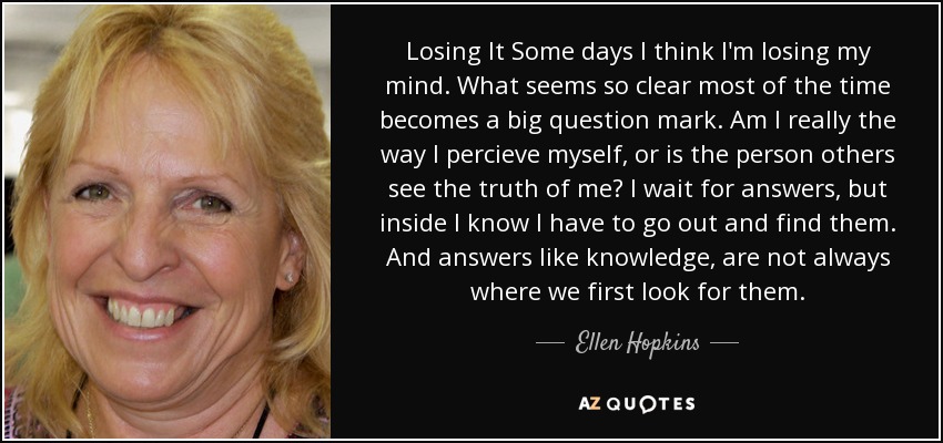 Losing It Some days I think I'm losing my mind. What seems so clear most of the time becomes a big question mark. Am I really the way I percieve myself, or is the person others see the truth of me? I wait for answers, but inside I know I have to go out and find them. And answers like knowledge, are not always where we first look for them. - Ellen Hopkins