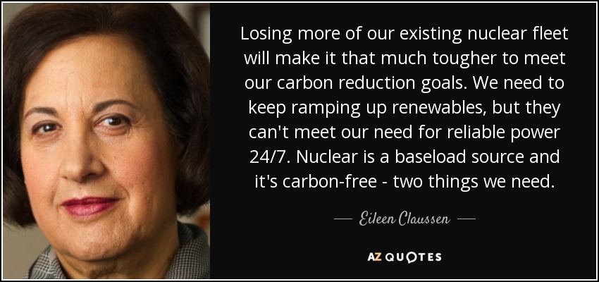 Losing more of our existing nuclear fleet will make it that much tougher to meet our carbon reduction goals. We need to keep ramping up renewables, but they can't meet our need for reliable power 24/7. Nuclear is a baseload source and it's carbon-free - two things we need. - Eileen Claussen