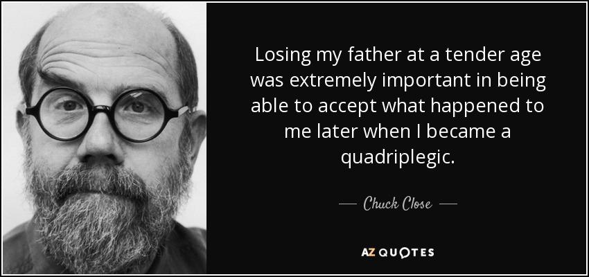 Losing my father at a tender age was extremely important in being able to accept what happened to me later when I became a quadriplegic. - Chuck Close