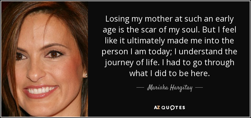 Losing my mother at such an early age is the scar of my soul. But I feel like it ultimately made me into the person I am today; I understand the journey of life. I had to go through what I did to be here. - Mariska Hargitay
