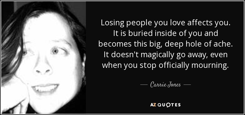 Losing people you love affects you. It is buried inside of you and becomes this big, deep hole of ache. It doesn't magically go away, even when you stop officially mourning. - Carrie Jones