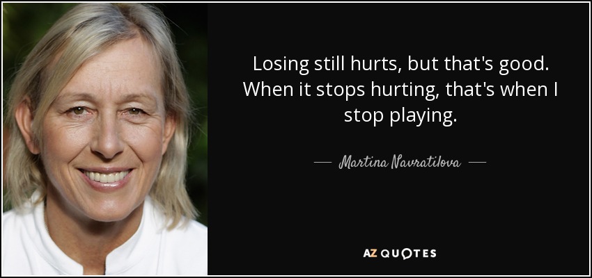 Losing still hurts, but that's good. When it stops hurting, that's when I stop playing. - Martina Navratilova