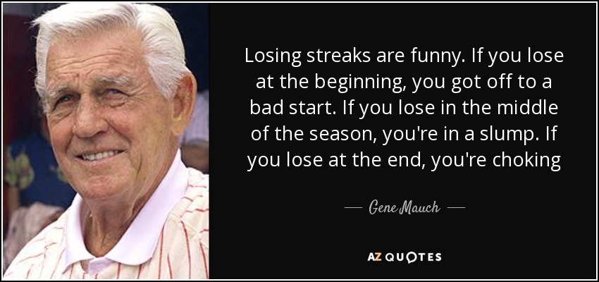 Losing streaks are funny. If you lose at the beginning, you got off to a bad start. If you lose in the middle of the season, you're in a slump. If you lose at the end, you're choking - Gene Mauch