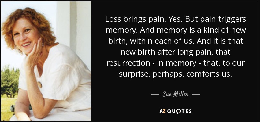 Loss brings pain. Yes. But pain triggers memory. And memory is a kind of new birth, within each of us. And it is that new birth after long pain, that resurrection - in memory - that, to our surprise, perhaps, comforts us. - Sue Miller