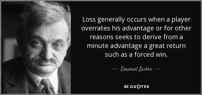 Loss generally occurs when a player overrates his advantage or for other reasons seeks to derive from a minute advantage a great return such as a forced win. - Emanuel Lasker