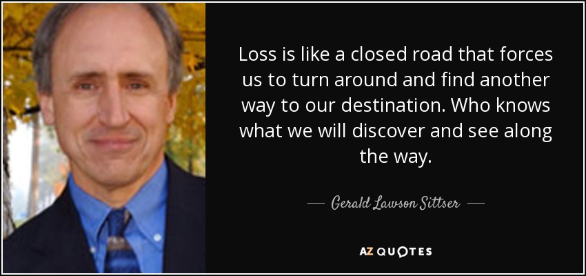 Loss is like a closed road that forces us to turn around and find another way to our destination. Who knows what we will discover and see along the way. - Gerald Lawson Sittser