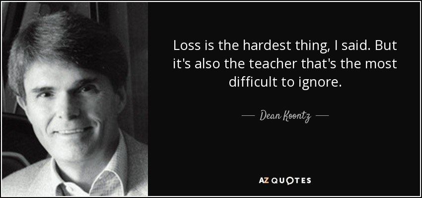 Loss is the hardest thing, I said. But it's also the teacher that's the most difficult to ignore. - Dean Koontz