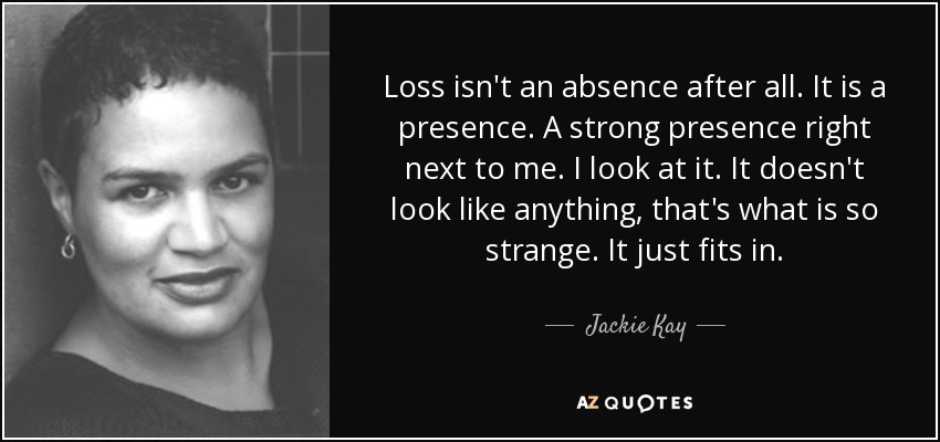 Loss isn't an absence after all. It is a presence. A strong presence right next to me. I look at it. It doesn't look like anything, that's what is so strange. It just fits in. - Jackie Kay