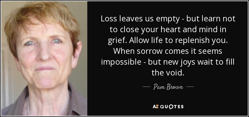 Loss leaves us empty - but learn not to close your heart and mind in grief. Allow life to replenish you. When sorrow comes it seems impossible - but new joys wait to fill the void. - Pam Brown