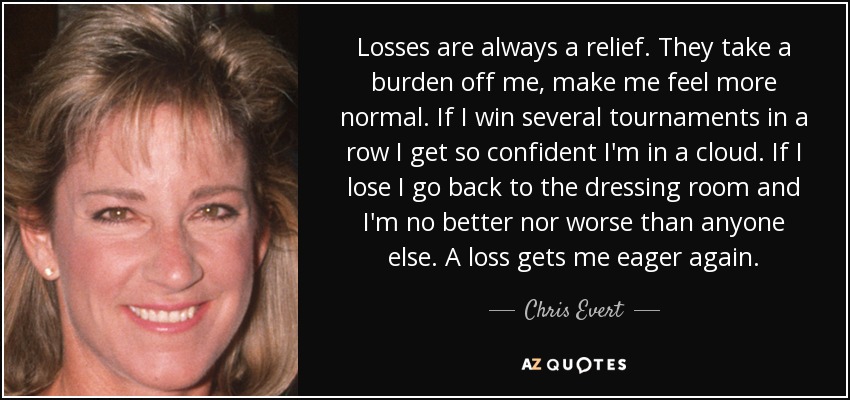 Losses are always a relief. They take a burden off me, make me feel more normal. If I win several tournaments in a row I get so confident I'm in a cloud. If I lose I go back to the dressing room and I'm no better nor worse than anyone else. A loss gets me eager again. - Chris Evert