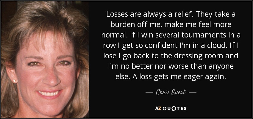 Losses are always a relief. They take a burden off me, make me feel more normal. If I win several tournaments in a row I get so confident I'm in a cloud. If I lose I go back to the dressing room and I'm no better nor worse than anyone else. A loss gets me eager again. - Chris Evert
