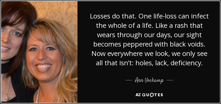 Losses do that. One life-loss can infect the whole of a life. Like a rash that wears through our days, our sight becomes peppered with black voids. Now everywhere we look, we only see all that isn’t: holes, lack, deficiency. - Ann Voskamp