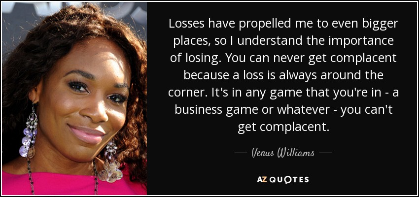 Losses have propelled me to even bigger places, so I understand the importance of losing. You can never get complacent because a loss is always around the corner. It's in any game that you're in - a business game or whatever - you can't get complacent. - Venus Williams