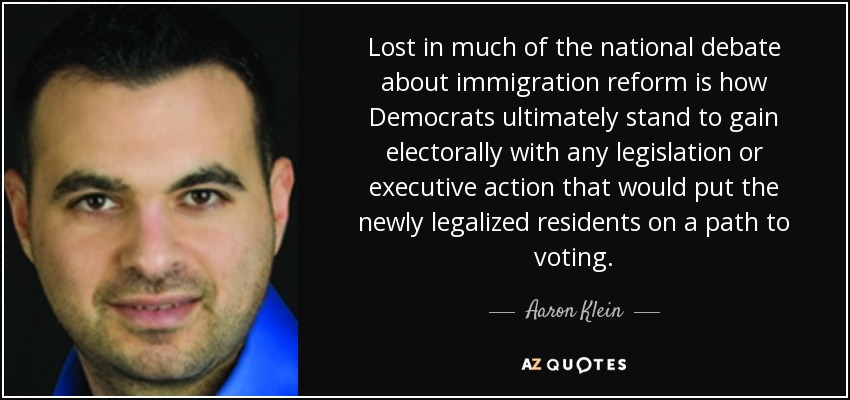 Lost in much of the national debate about immigration reform is how Democrats ultimately stand to gain electorally with any legislation or executive action that would put the newly legalized residents on a path to voting. - Aaron Klein