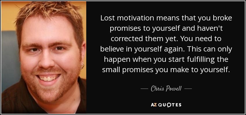 Lost motivation means that you broke promises to yourself and haven't corrected them yet. You need to believe in yourself again. This can only happen when you start fulfilling the small promises you make to yourself. - Chris Powell