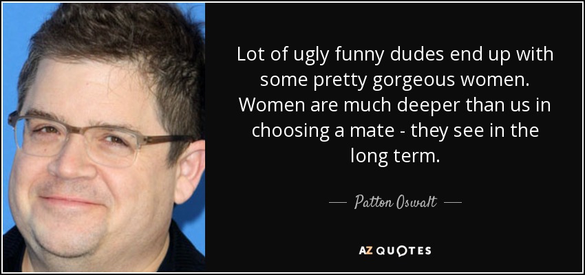 Lot of ugly funny dudes end up with some pretty gorgeous women. Women are much deeper than us in choosing a mate - they see in the long term. - Patton Oswalt