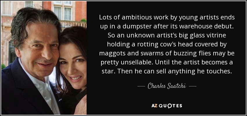 Lots of ambitious work by young artists ends up in a dumpster after its warehouse debut. So an unknown artist's big glass vitrine holding a rotting cow's head covered by maggots and swarms of buzzing flies may be pretty unsellable. Until the artist becomes a star. Then he can sell anything he touches . - Charles Saatchi