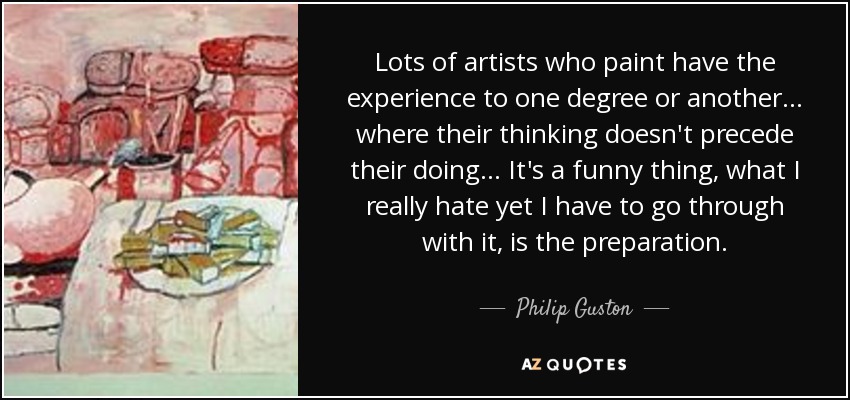 Lots of artists who paint have the experience to one degree or another... where their thinking doesn't precede their doing... It's a funny thing, what I really hate yet I have to go through with it, is the preparation. - Philip Guston
