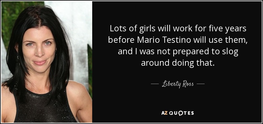 Lots of girls will work for five years before Mario Testino will use them, and I was not prepared to slog around doing that. - Liberty Ross