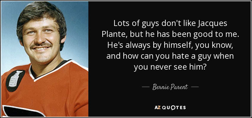 Lots of guys don't like Jacques Plante, but he has been good to me. He's always by himself, you know, and how can you hate a guy when you never see him? - Bernie Parent