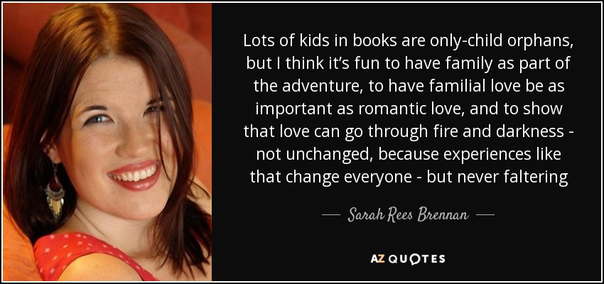 Lots of kids in books are only-child orphans, but I think it’s fun to have family as part of the adventure, to have familial love be as important as romantic love, and to show that love can go through fire and darkness - not unchanged, because experiences like that change everyone - but never faltering - Sarah Rees Brennan