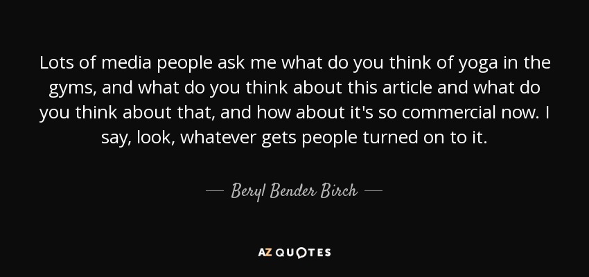 Lots of media people ask me what do you think of yoga in the gyms, and what do you think about this article and what do you think about that, and how about it's so commercial now. I say, look, whatever gets people turned on to it. - Beryl Bender Birch
