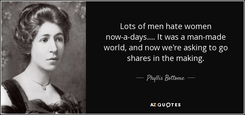 Lots of men hate women now-a-days. ... It was a man-made world, and now we're asking to go shares in the making. - Phyllis Bottome