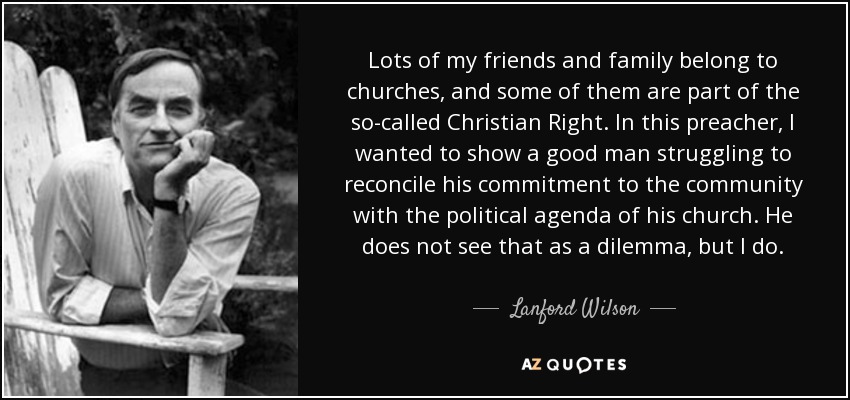 Lots of my friends and family belong to churches, and some of them are part of the so-called Christian Right. In this preacher, I wanted to show a good man struggling to reconcile his commitment to the community with the political agenda of his church. He does not see that as a dilemma, but I do. - Lanford Wilson