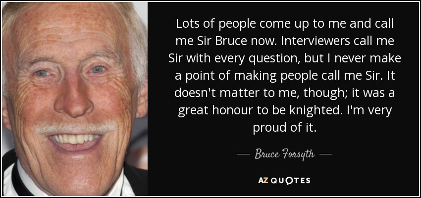 Lots of people come up to me and call me Sir Bruce now. Interviewers call me Sir with every question, but I never make a point of making people call me Sir. It doesn't matter to me, though; it was a great honour to be knighted. I'm very proud of it. - Bruce Forsyth