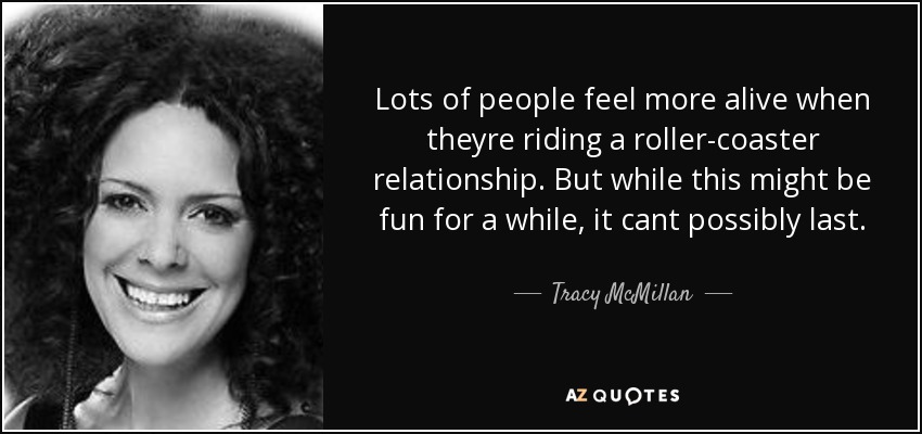 Lots of people feel more alive when theyre riding a roller-coaster relationship. But while this might be fun for a while, it cant possibly last. - Tracy McMillan