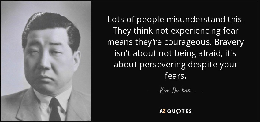 Lots of people misunderstand this. They think not experiencing fear means they're courageous. Bravery isn't about not being afraid, it's about persevering despite your fears. - Kim Du-han