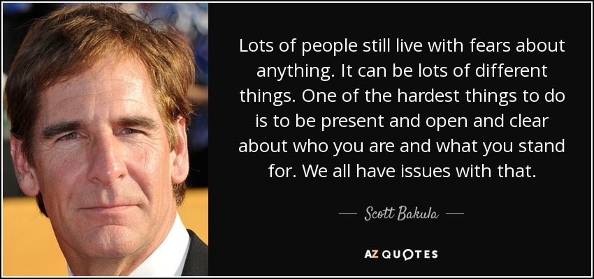 Lots of people still live with fears about anything. It can be lots of different things. One of the hardest things to do is to be present and open and clear about who you are and what you stand for. We all have issues with that. - Scott Bakula