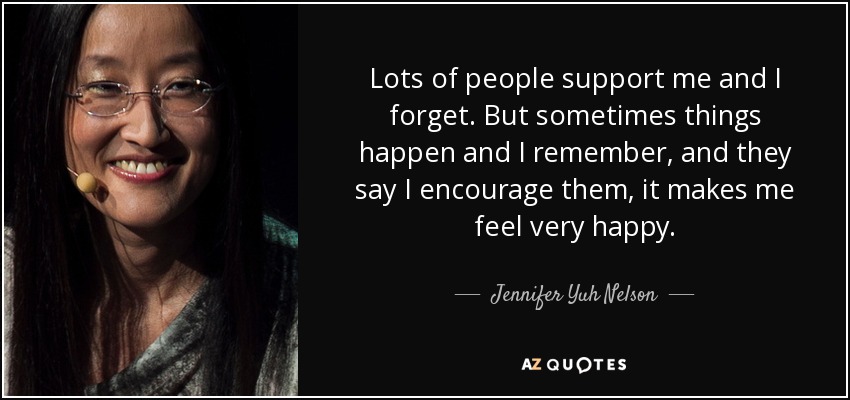 Lots of people support me and I forget. But sometimes things happen and I remember, and they say I encourage them, it makes me feel very happy. - Jennifer Yuh Nelson