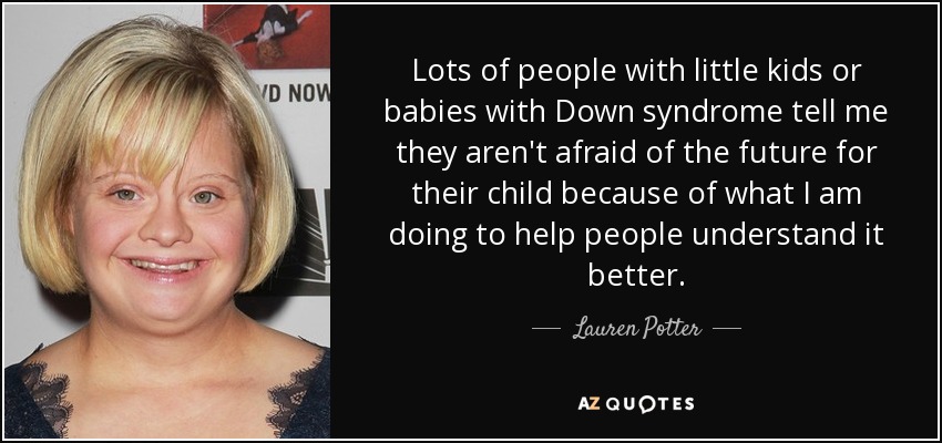 Lots of people with little kids or babies with Down syndrome tell me they aren't afraid of the future for their child because of what I am doing to help people understand it better. - Lauren Potter