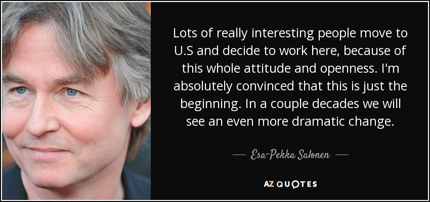 Lots of really interesting people move to U.S and decide to work here, because of this whole attitude and openness. I'm absolutely convinced that this is just the beginning. In a couple decades we will see an even more dramatic change. - Esa-Pekka Salonen