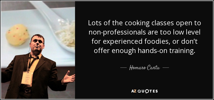 Lots of the cooking classes open to non-professionals are too low level for experienced foodies, or don’t offer enough hands-on training. - Homaro Cantu