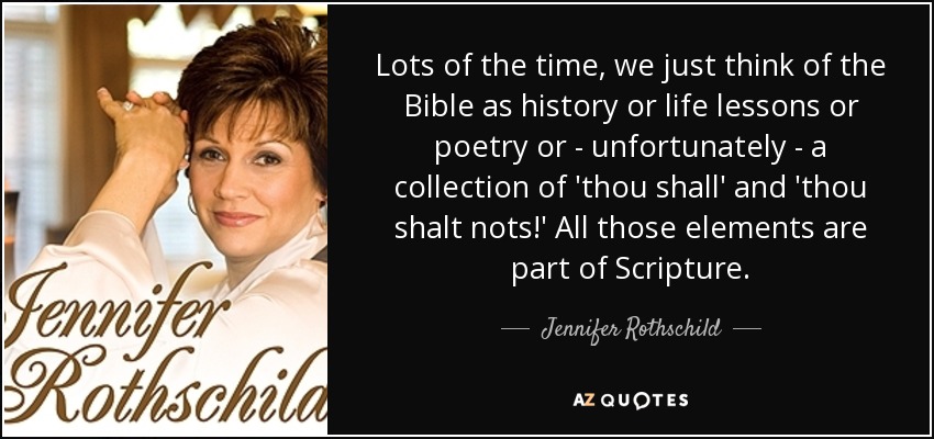 Lots of the time, we just think of the Bible as history or life lessons or poetry or - unfortunately - a collection of 'thou shall' and 'thou shalt nots!' All those elements are part of Scripture. - Jennifer Rothschild