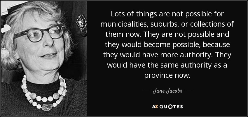 Lots of things are not possible for municipalities, suburbs, or collections of them now. They are not possible and they would become possible, because they would have more authority. They would have the same authority as a province now. - Jane Jacobs