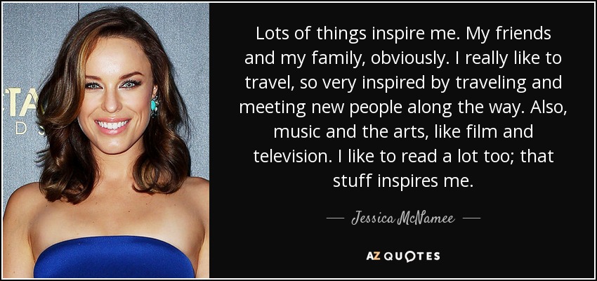 Lots of things inspire me. My friends and my family, obviously. I really like to travel, so very inspired by traveling and meeting new people along the way. Also, music and the arts, like film and television. I like to read a lot too; that stuff inspires me. - Jessica McNamee