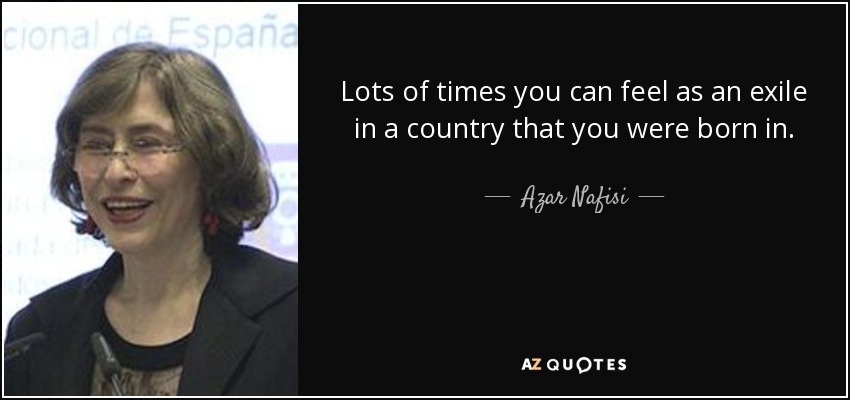 Lots of times you can feel as an exile in a country that you were born in. - Azar Nafisi