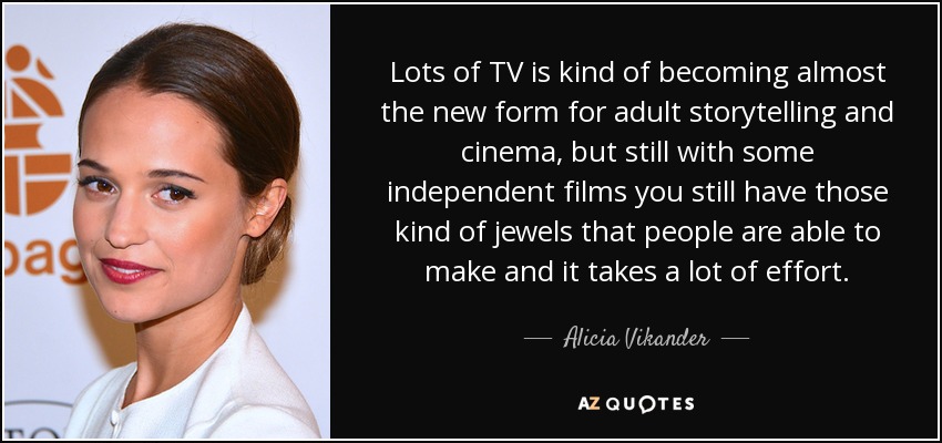 Lots of TV is kind of becoming almost the new form for adult storytelling and cinema, but still with some independent films you still have those kind of jewels that people are able to make and it takes a lot of effort. - Alicia Vikander