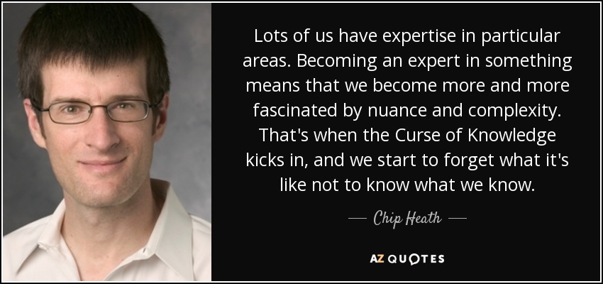 Lots of us have expertise in particular areas. Becoming an expert in something means that we become more and more fascinated by nuance and complexity. That's when the Curse of Knowledge kicks in, and we start to forget what it's like not to know what we know. - Chip Heath