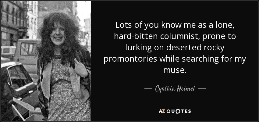 Lots of you know me as a lone, hard-bitten columnist, prone to lurking on deserted rocky promontories while searching for my muse. - Cynthia Heimel