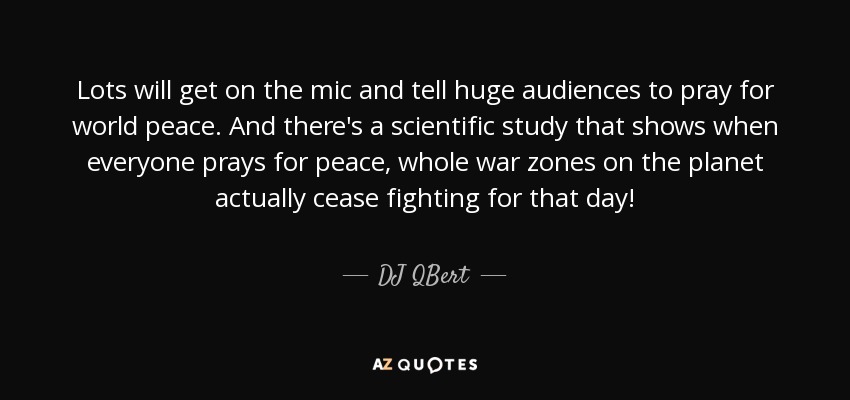 Lots will get on the mic and tell huge audiences to pray for world peace. And there's a scientific study that shows when everyone prays for peace, whole war zones on the planet actually cease fighting for that day! - DJ QBert