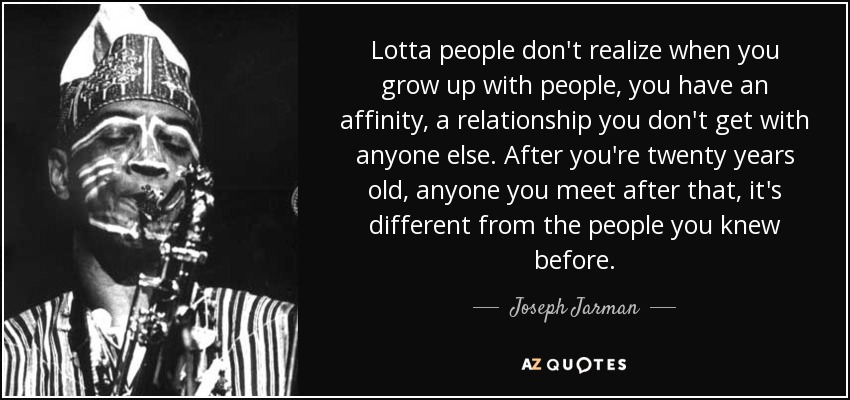 Lotta people don't realize when you grow up with people, you have an affinity, a relationship you don't get with anyone else. After you're twenty years old, anyone you meet after that, it's different from the people you knew before. - Joseph Jarman