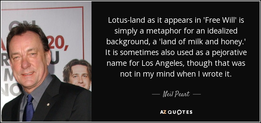 Lotus-land as it appears in 'Free Will' is simply a metaphor for an idealized background, a 'land of milk and honey.' It is sometimes also used as a pejorative name for Los Angeles, though that was not in my mind when I wrote it. - Neil Peart