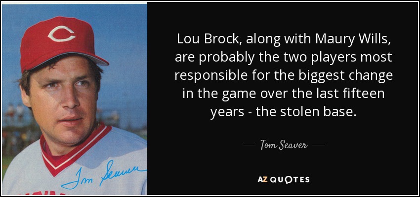 Lou Brock, along with Maury Wills, are probably the two players most responsible for the biggest change in the game over the last fifteen years - the stolen base. - Tom Seaver
