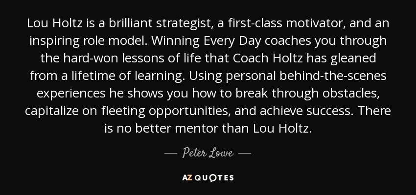 Lou Holtz is a brilliant strategist, a first-class motivator, and an inspiring role model. Winning Every Day coaches you through the hard-won lessons of life that Coach Holtz has gleaned from a lifetime of learning. Using personal behind-the-scenes experiences he shows you how to break through obstacles, capitalize on fleeting opportunities, and achieve success. There is no better mentor than Lou Holtz. - Peter Lowe