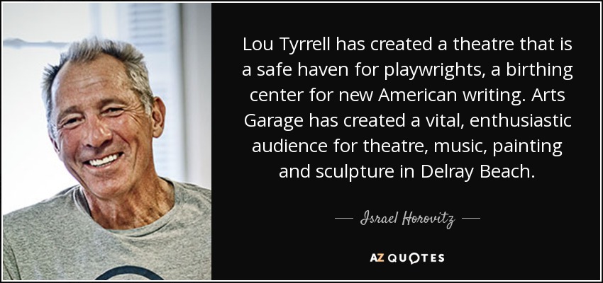 Lou Tyrrell has created a theatre that is a safe haven for playwrights, a birthing center for new American writing. Arts Garage has created a vital, enthusiastic audience for theatre, music, painting and sculpture in Delray Beach. - Israel Horovitz