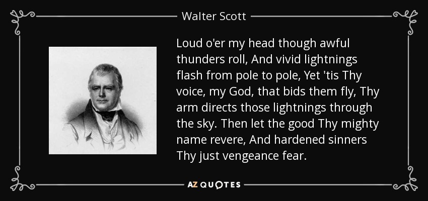 Loud o'er my head though awful thunders roll, And vivid lightnings flash from pole to pole, Yet 'tis Thy voice, my God, that bids them fly, Thy arm directs those lightnings through the sky. Then let the good Thy mighty name revere, And hardened sinners Thy just vengeance fear. - Walter Scott